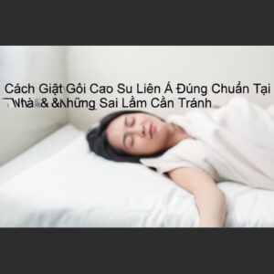 Cách Giặt Gối Cao Su Liên Á Đúng Chuẩn Tại Nhà & Những Sai Lầm Cần Tránh