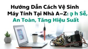 Hướng Dẫn Cách Vệ Sinh Máy Tính Tại Nhà A-Z: Sạch Sẽ, An Toàn, Tăng Hiệu Suất